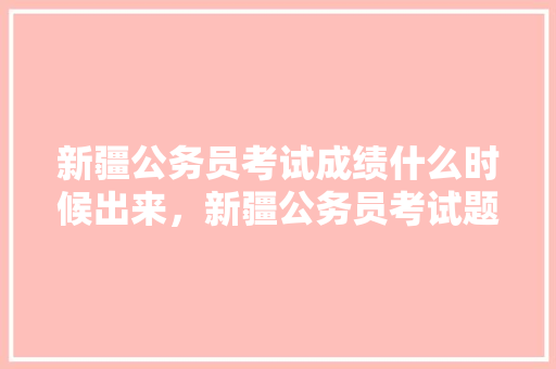 新疆公务员考试成绩什么时候出来，新疆公务员考试题视频讲解