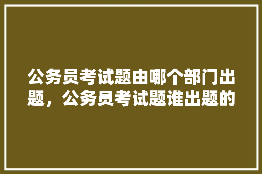 公务员考试题由哪个部门出题，公务员考试题谁出题的好 公考知识