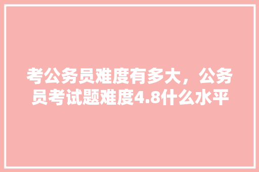 考公务员难度有多大，公务员考试题难度4.8什么水平