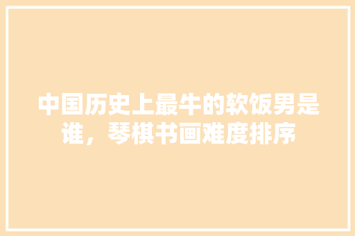 中国历史上最牛的软饭男是谁，琴棋书画难度排序 公考知识
