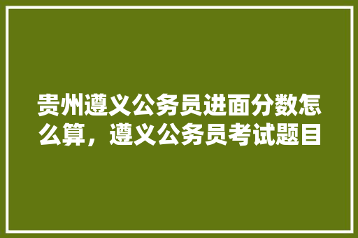 贵州遵义公务员进面分数怎么算，遵义公务员考试题目 专业填报