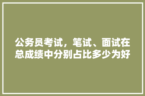 公务员考试，笔试、面试在总成绩中分别占比多少为好，公务员考试题目占分比例多少 建筑考试