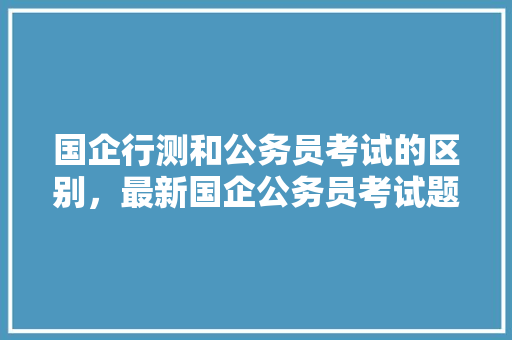 国企行测和公务员考试的区别，最新国企公务员考试题及答案 建筑考试