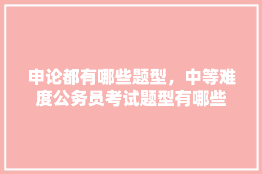 申论都有哪些题型，中等难度公务员考试题型有哪些 大学排名