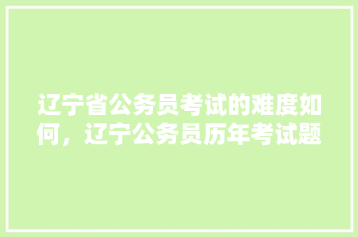 辽宁省公务员考试的难度如何，辽宁公务员历年考试题目 专业填报