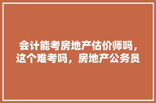 会计能考房地产估价师吗，这个难考吗，房地产公务员考试题型有哪些 专业填报