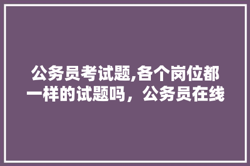 公务员考试题,各个岗位都一样的试题吗，公务员在线考试题库及答案 专业填报
