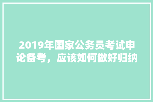 2019年国家公务员考试申论备考，应该如何做好归纳概括打下好基础，公务员考题题目 公考知识