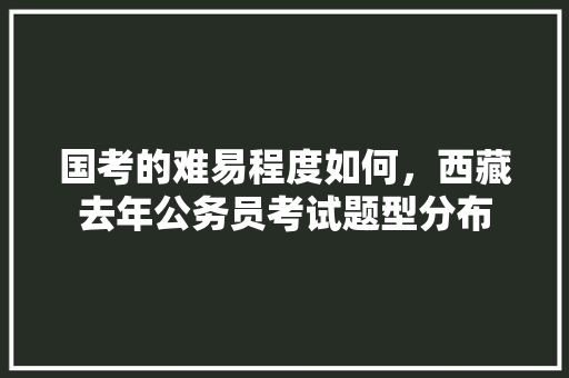 国考的难易程度如何，西藏去年公务员考试题型分布 大学排名