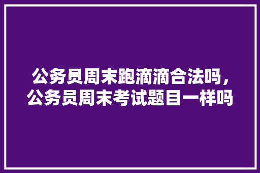 公务员周末跑滴滴合法吗，公务员周末考试题目一样吗 大学排名