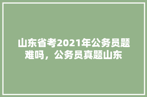 山东省考2021年公务员题难吗，公务员真题山东 公考知识