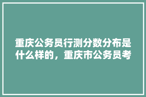 重庆公务员行测分数分布是什么样的，重庆市公务员考试题型和分数 建筑考试