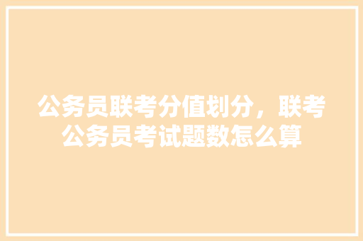 公务员联考分值划分，联考公务员考试题数怎么算 专业填报