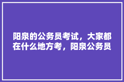 阳泉的公务员考试，大家都在什么地方考，阳泉公务员考试题及答案 公考知识