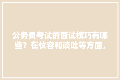 公务员考试的面试技巧有哪些？在仪容和谈吐等方面，该注意哪些问题，公务员考试唐诗宋词 大学排名