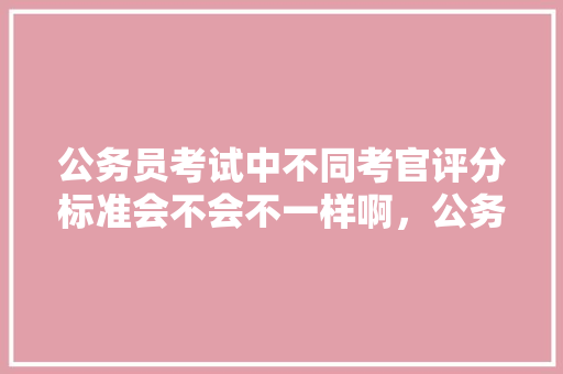 公务员考试中不同考官评分标准会不会不一样啊，公务员失分考试题目及答案 大学排名