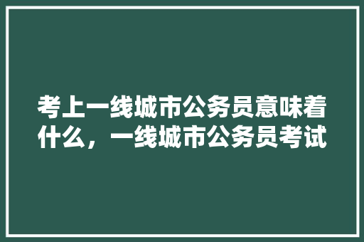 考上一线城市公务员意味着什么，一线城市公务员考试题目一样吗 大学排名