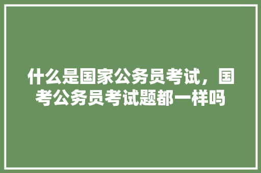 什么是国家公务员考试，国考公务员考试题都一样吗 专业填报