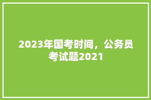 2023年国考时间，公务员考试题2021 教育科普