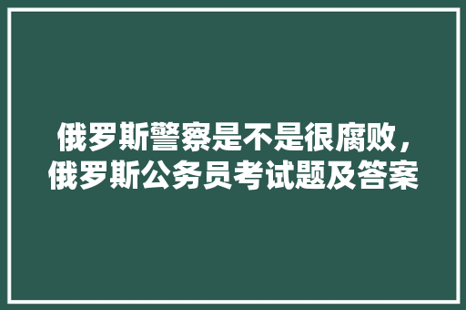 俄罗斯警察是不是很腐败，俄罗斯公务员考试题及答案 建筑考试