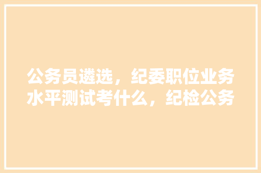 公务员遴选，纪委职位业务水平测试考什么，纪检公务员考试题及答案 公考知识