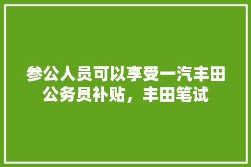 参公人员可以享受一汽丰田公务员补贴，丰田笔试 专业填报