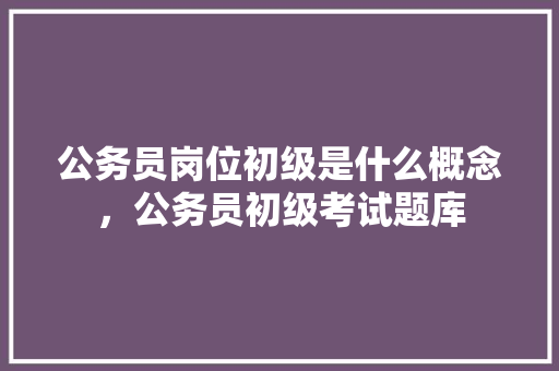 公务员岗位初级是什么概念，公务员初级考试题库 公考知识