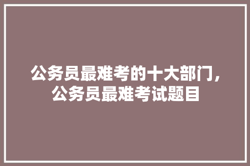 公务员最难考的十大部门，公务员最难考试题目 教育科普