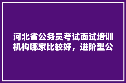 河北省公务员考试面试培训机构哪家比较好，进阶型公务员考试题及答案 专业填报
