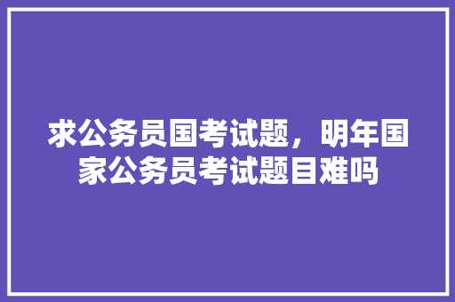 求公务员国考试题，明年国家公务员考试题目难吗 建筑考试