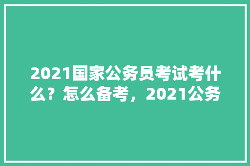 2021国家公务员考试考什么？怎么备考，2021公务员考试题型分数占比 公考知识