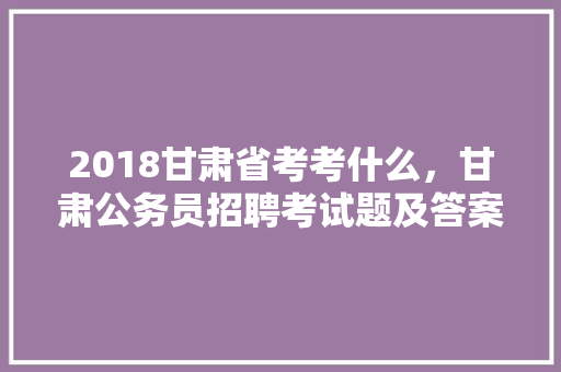 2018甘肃省考考什么，甘肃公务员招聘考试题及答案 专业填报