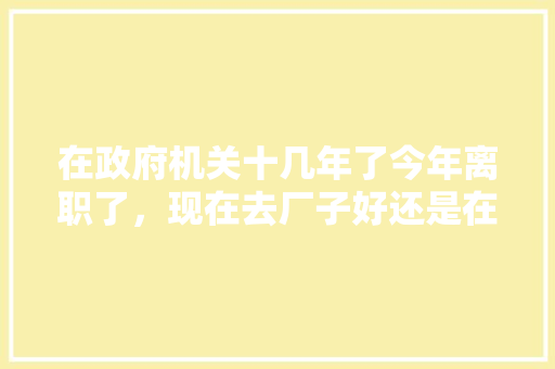 在政府机关十几年了今年离职了，现在去厂子好还是在家自己干好，公务员考试花生 专业填报