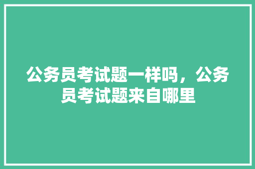 公务员考试题一样吗，公务员考试题来自哪里 专业填报