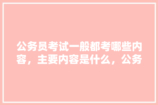 公务员考试一般都考哪些内容，主要内容是什么，公务员考试题考试时间安排 教育科普