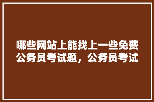 哪些网站上能找上一些免费公务员考试题，公务员考试题学校学生工厂工人 专业填报