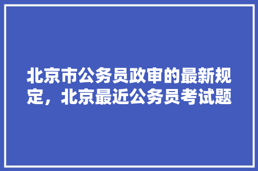 北京市公务员政审的最新规定，北京最近公务员考试题目 大学排名