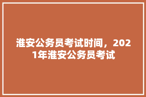 淮安公务员考试时间，2021年淮安公务员考试 专业填报