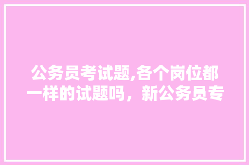 公务员考试题,各个岗位都一样的试题吗，新公务员专业考试题库及答案 大学排名