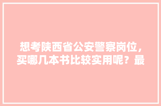 想考陕西省公安警察岗位，买哪几本书比较实用呢？最好推荐一下，陕西优秀公务员考试题库及答案 公考知识