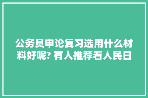 公务员申论复习选用什么材料好呢? 有人推荐看人民日报人民时评?哪里的可以下载啊，人民日报公务员考试题及答案 专业填报