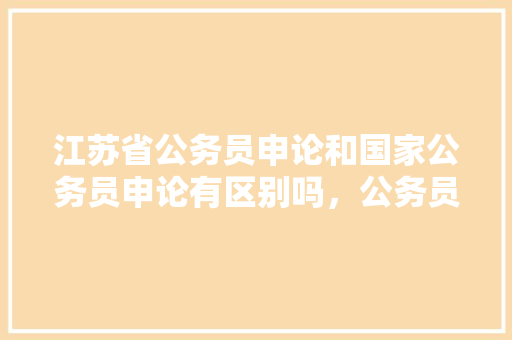 江苏省公务员申论和国家公务员申论有区别吗，公务员江苏申论考试题库及答案 大学排名