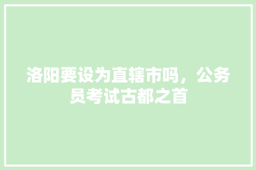 洛阳要设为直辖市吗，公务员考试古都之首 教育科普