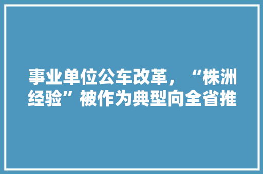 事业单位公车改革，“株洲经验”被作为典型向全省推介, 你怎么看，株洲公务员考试题目及答案 教育科普