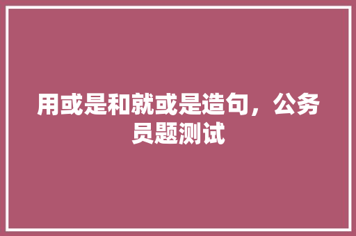 用或是和就或是造句，公务员题测试