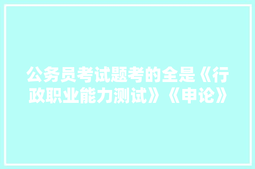 公务员考试题考的全是《行政职业能力测试》《申论》这两本书上的吗，公务员报名考试题库及答案 公考知识