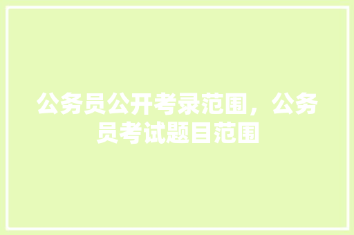 公务员公开考录范围，公务员考试题目范围 教育科普