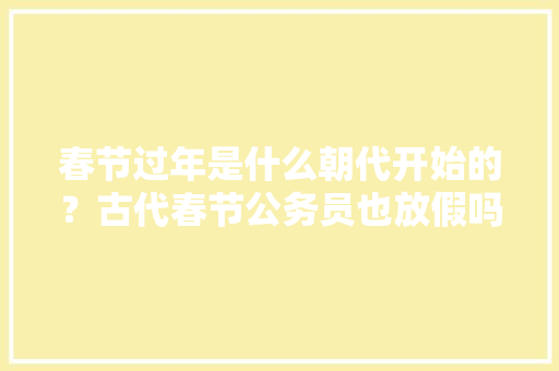 春节过年是什么朝代开始的？古代春节公务员也放假吗？一般放几天假，唐宋考试制度 公考知识