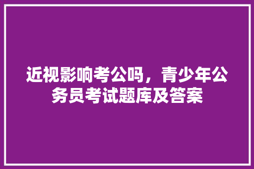近视影响考公吗，青少年公务员考试题库及答案 教育科普