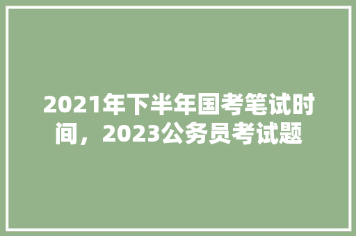 2021年下半年国考笔试时间，2023公务员考试题 大学排名